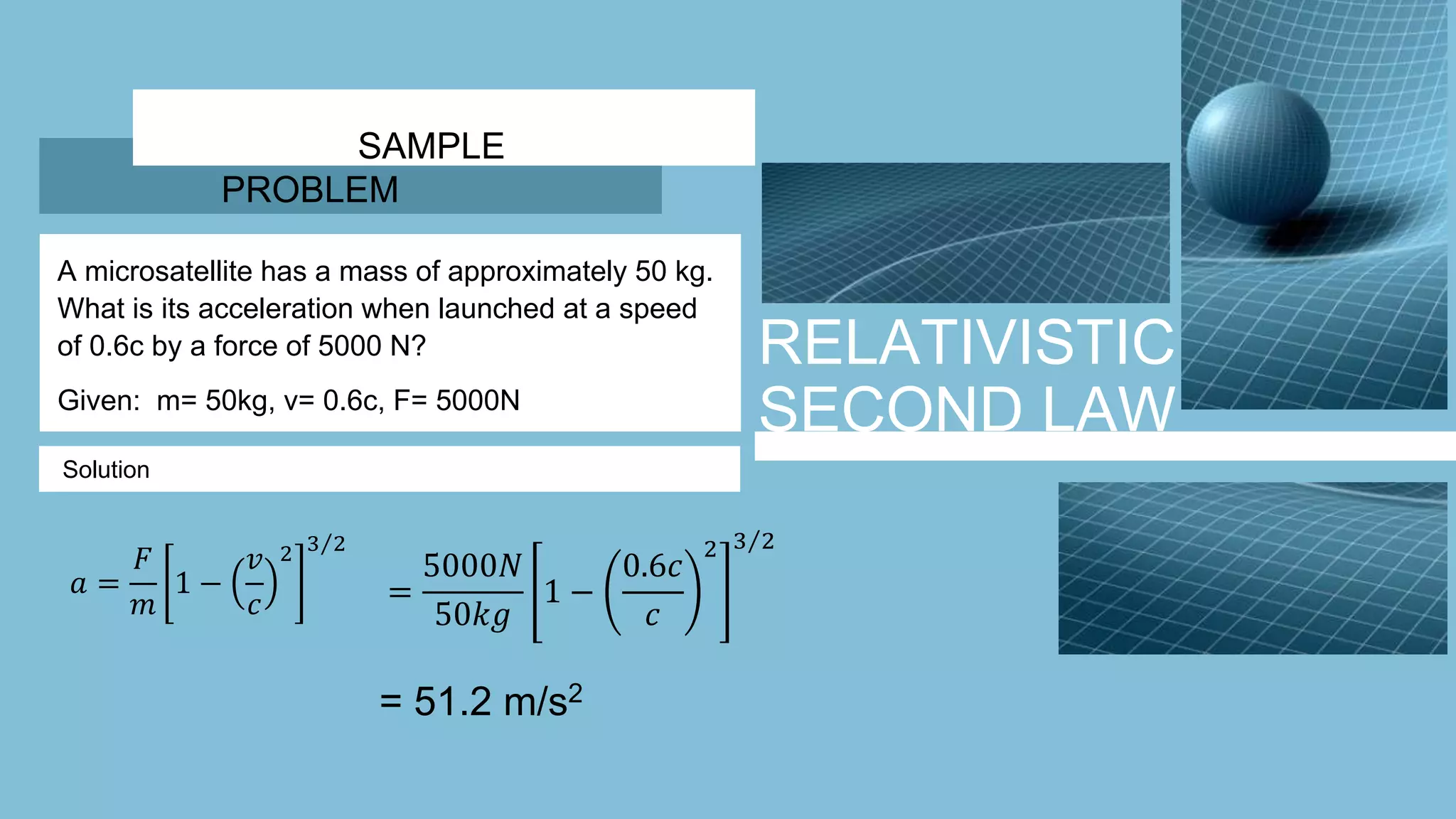 RELATIVISTIC
SECOND LAW
SAMPLE
PROBLEM
A microsatellite has a mass of approximately 50 kg.
What is its acceleration when launched at a speed
of 0.6c by a force of 5000 N?
Given: m= 50kg, v= 0.6c, F= 5000N
Solution
𝑎 =
𝐹
𝑚
1 −
𝑣
𝑐
2 3 2
=
5000𝑁
50𝑘𝑔
1 −
0.6𝑐
𝑐
2 3 2
= 51.2 m/s2
 