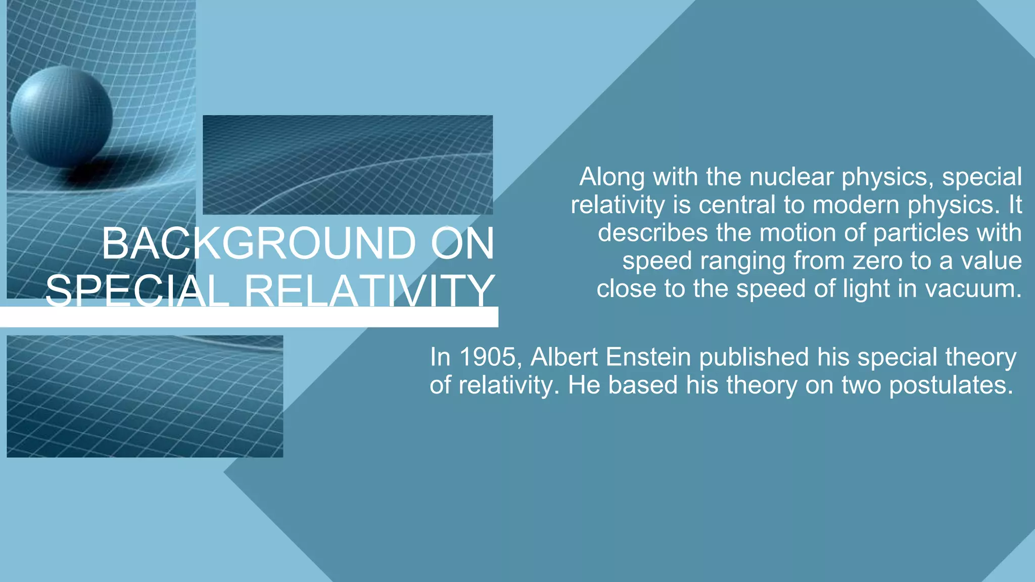 BACKGROUND ON
SPECIAL RELATIVITY
Along with the nuclear physics, special
relativity is central to modern physics. It
describes the motion of particles with
speed ranging from zero to a value
close to the speed of light in vacuum.
In 1905, Albert Enstein published his special theory
of relativity. He based his theory on two postulates.
 
