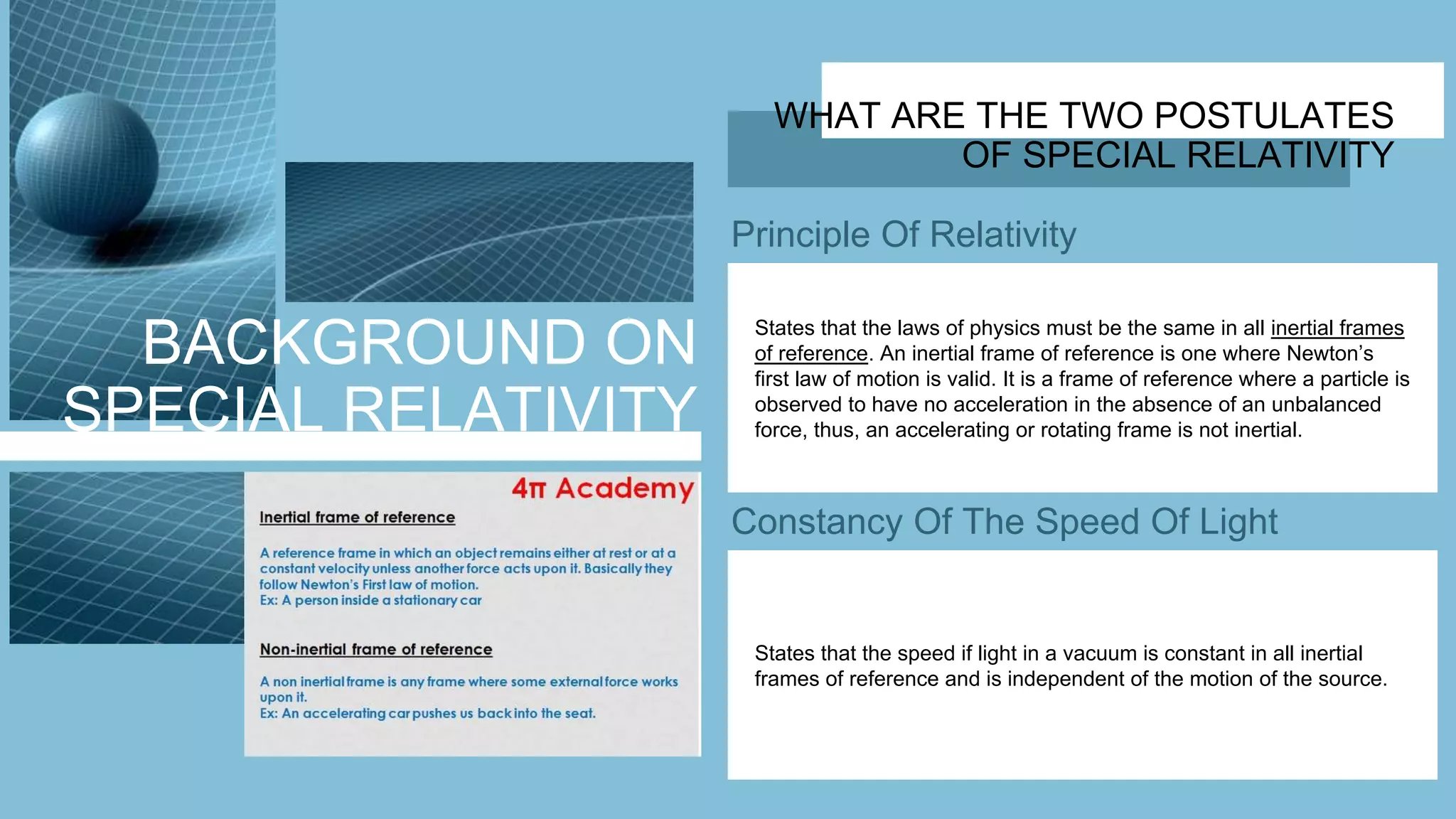BACKGROUND ON
SPECIAL RELATIVITY
WHAT ARE THE TWO POSTULATES
OF SPECIAL RELATIVITY
Principle Of Relativity
Constancy Of The Speed Of Light
States that the laws of physics must be the same in all inertial frames
of reference. An inertial frame of reference is one where Newton’s
first law of motion is valid. It is a frame of reference where a particle is
observed to have no acceleration in the absence of an unbalanced
force, thus, an accelerating or rotating frame is not inertial.
States that the speed if light in a vacuum is constant in all inertial
frames of reference and is independent of the motion of the source.
 