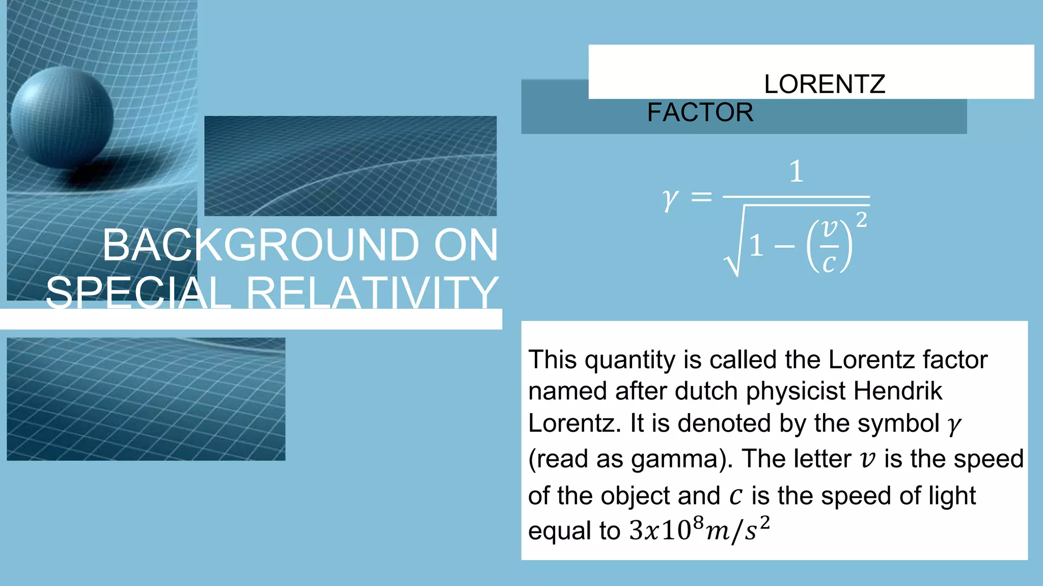 BACKGROUND ON
SPECIAL RELATIVITY
LORENTZ
FACTOR
𝛾 =
1
1 −
𝑣
𝑐
2
This quantity is called the Lorentz factor
named after dutch physicist Hendrik
Lorentz. It is denoted by the symbol 𝛾
(read as gamma). The letter 𝑣 is the speed
of the object and 𝑐 is the speed of light
equal to 3𝑥108
𝑚/𝑠2
 