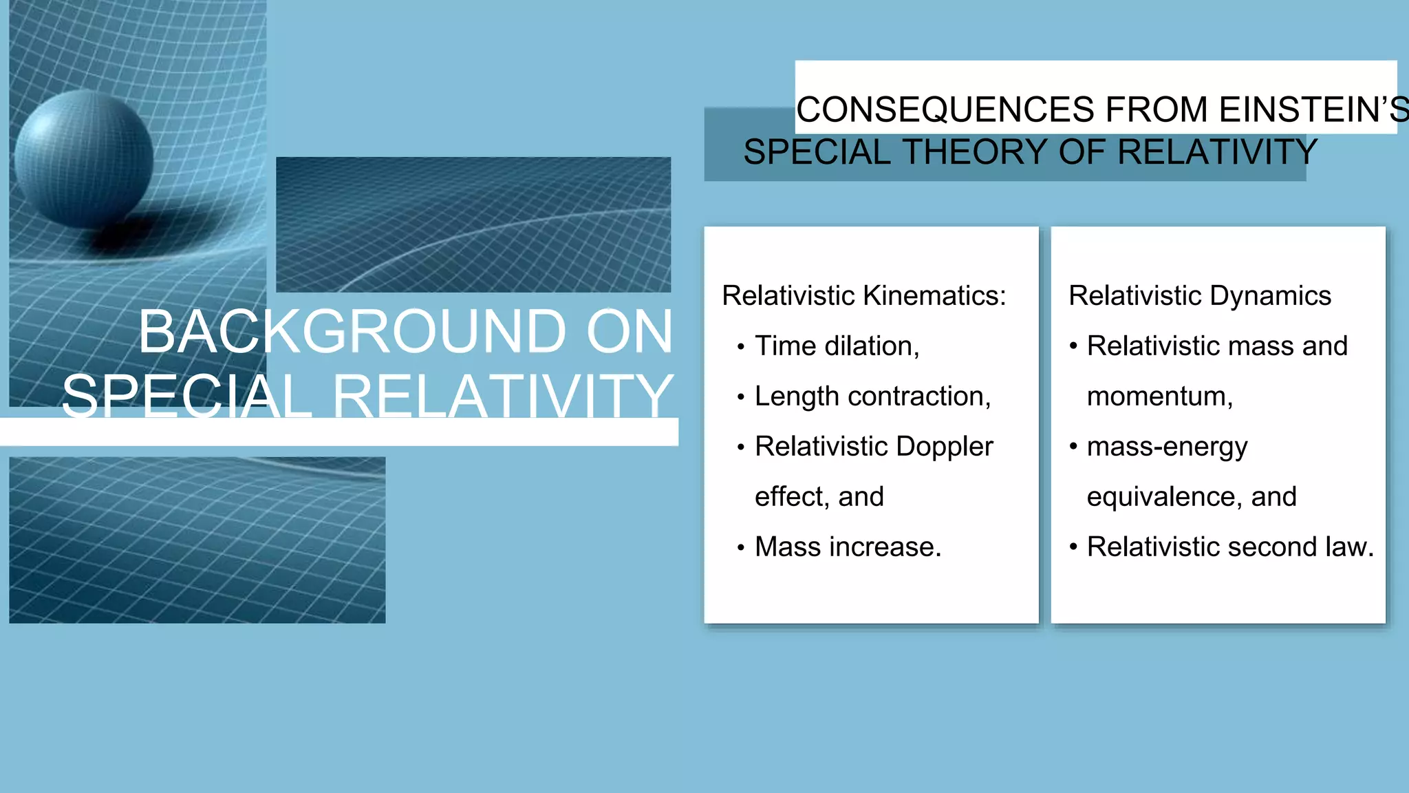 BACKGROUND ON
SPECIAL RELATIVITY
CONSEQUENCES FROM EINSTEIN’S
SPECIAL THEORY OF RELATIVITY
Relativistic Kinematics:
• Time dilation,
• Length contraction,
• Relativistic Doppler
effect, and
• Mass increase.
Relativistic Dynamics
• Relativistic mass and
momentum,
• mass-energy
equivalence, and
• Relativistic second law.
 