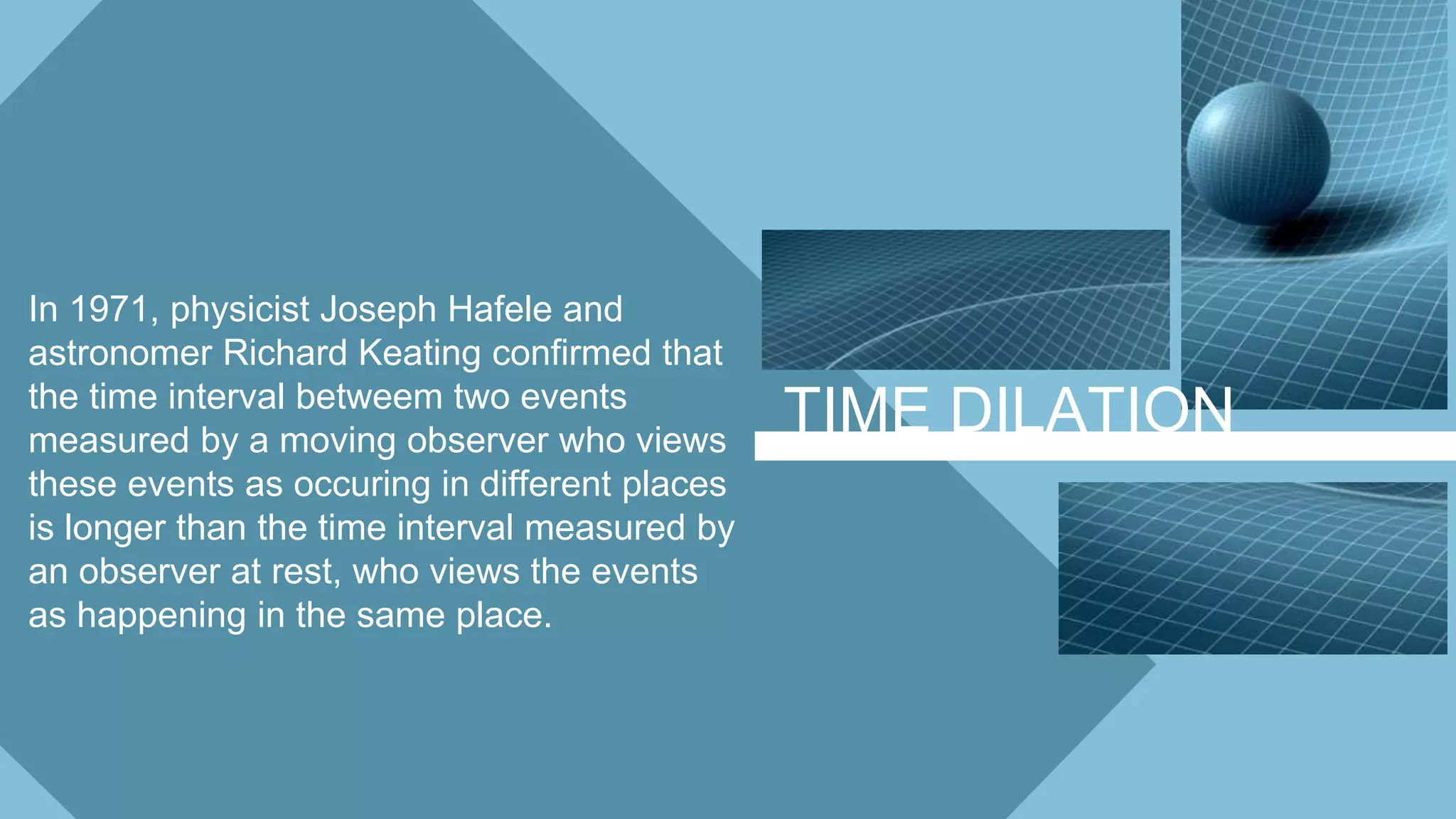 TIME DILATION
In 1971, physicist Joseph Hafele and
astronomer Richard Keating confirmed that
the time interval betweem two events
measured by a moving observer who views
these events as occuring in different places
is longer than the time interval measured by
an observer at rest, who views the events
as happening in the same place.
 