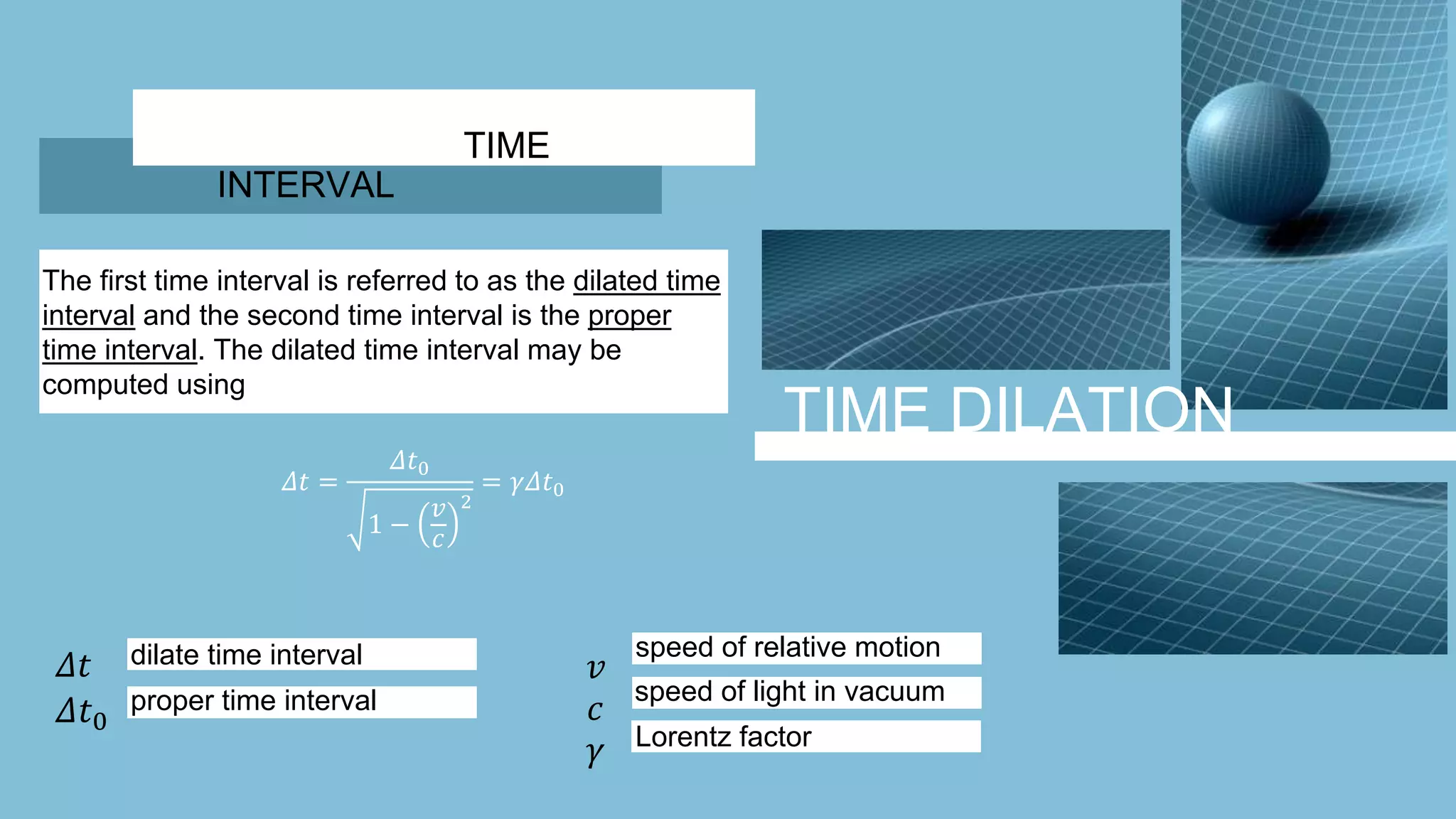TIME DILATION
The first time interval is referred to as the dilated time
interval and the second time interval is the proper
time interval. The dilated time interval may be
computed using
𝛥𝑡 =
𝛥𝑡0
1 −
𝑣
𝑐
2
= 𝛾𝛥𝑡0
TIME
INTERVAL
𝛥𝑡
𝛥𝑡0
𝛾
𝑐
𝑣dilate time interval
proper time interval
speed of relative motion
speed of light in vacuum
Lorentz factor
 