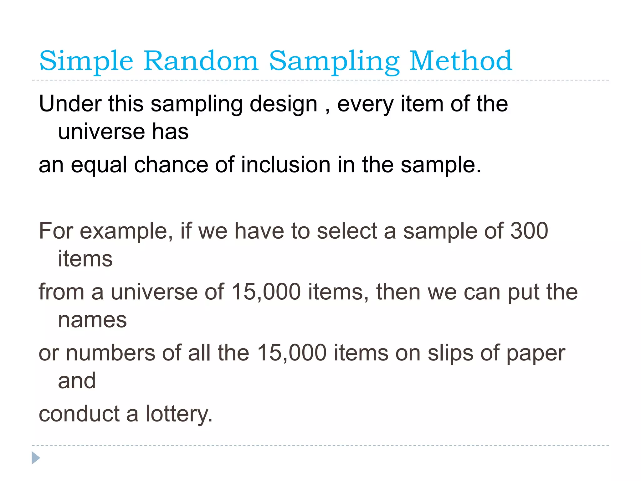 Simple Random Sampling Method
Under this sampling design , every item of the
universe has
an equal chance of inclusion in the sample.
For example, if we have to select a sample of 300
items
from a universe of 15,000 items, then we can put the
names
or numbers of all the 15,000 items on slips of paper
and
conduct a lottery.
 