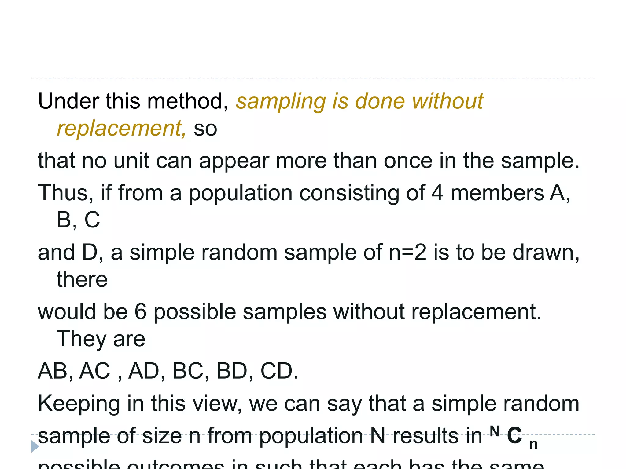 Under this method, sampling is done without
replacement, so
that no unit can appear more than once in the sample.
Thus, if from a population consisting of 4 members A,
B, C
and D, a simple random sample of n=2 is to be drawn,
there
would be 6 possible samples without replacement.
They are
AB, AC , AD, BC, BD, CD.
Keeping in this view, we can say that a simple random
sample of size n from population N results in N C n
 