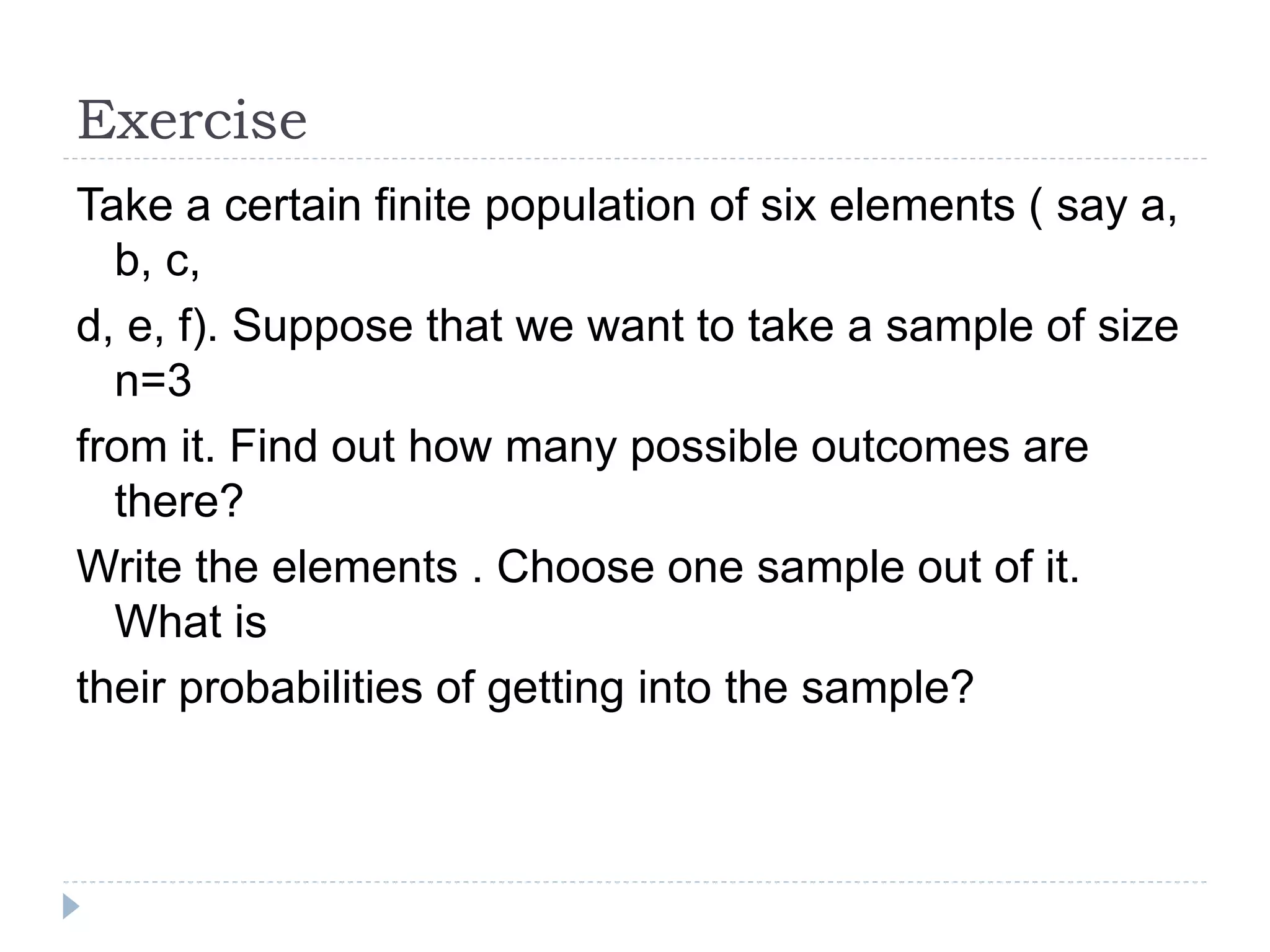 Exercise
Take a certain finite population of six elements ( say a,
b, c,
d, e, f). Suppose that we want to take a sample of size
n=3
from it. Find out how many possible outcomes are
there?
Write the elements . Choose one sample out of it.
What is
their probabilities of getting into the sample?
 