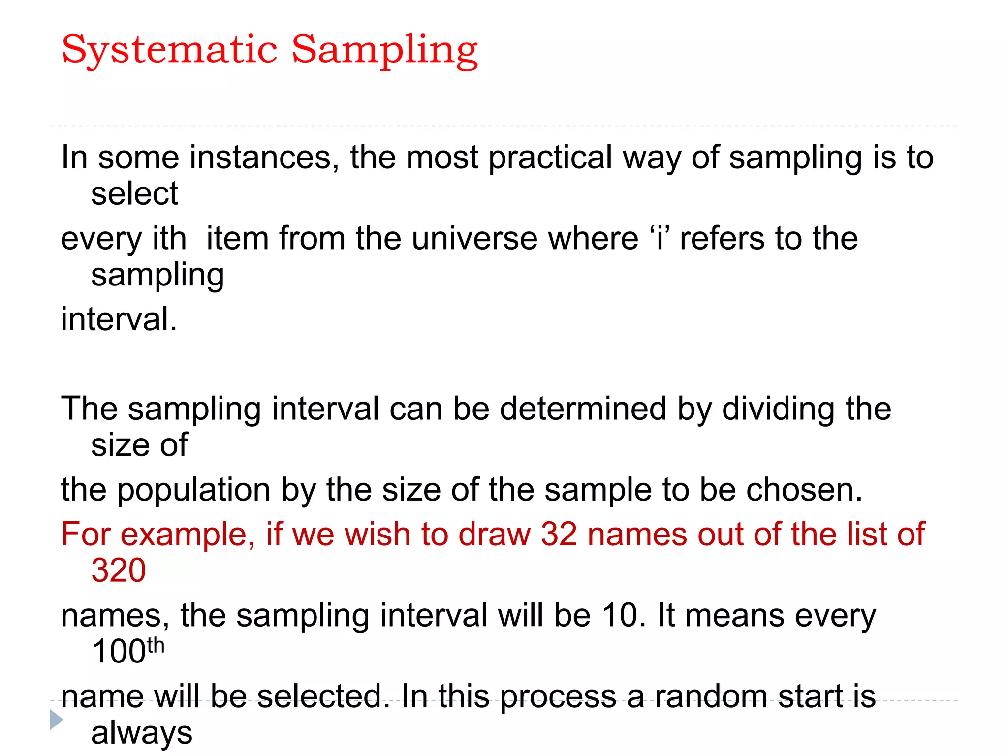 Systematic Sampling
In some instances, the most practical way of sampling is to
select
every ith item from the universe where ‘i’ refers to the
sampling
interval.
The sampling interval can be determined by dividing the
size of
the population by the size of the sample to be chosen.
For example, if we wish to draw 32 names out of the list of
320
names, the sampling interval will be 10. It means every
100th
name will be selected. In this process a random start is
always
 