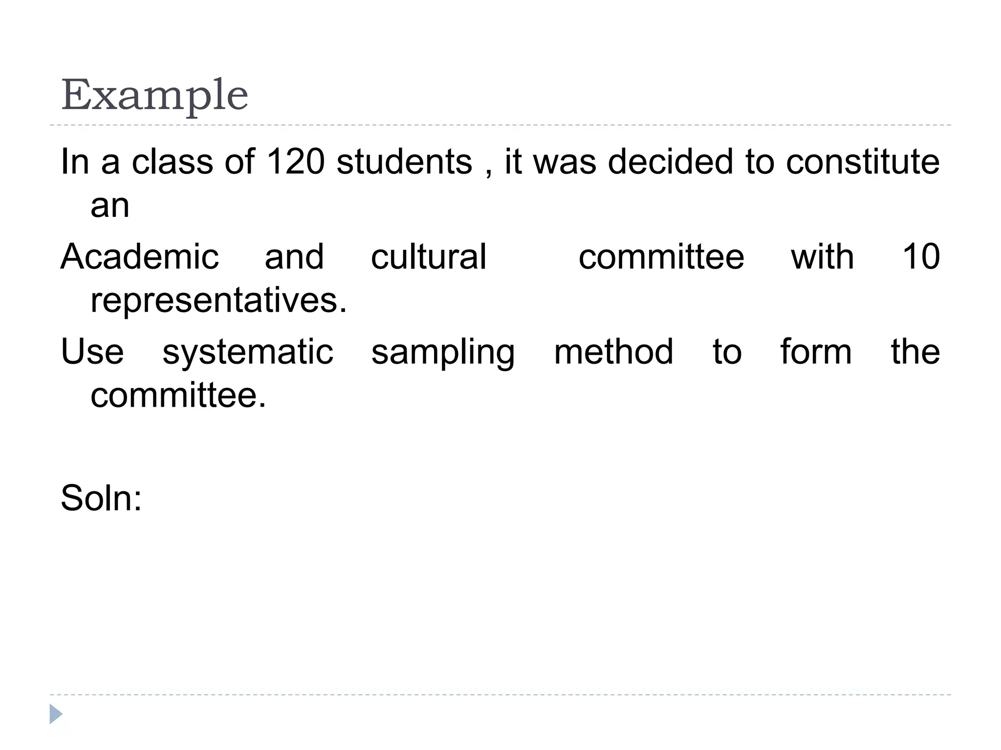 Example
In a class of 120 students , it was decided to constitute
an
Academic and cultural committee with 10
representatives.
Use systematic sampling method to form the
committee.
Soln:
 
