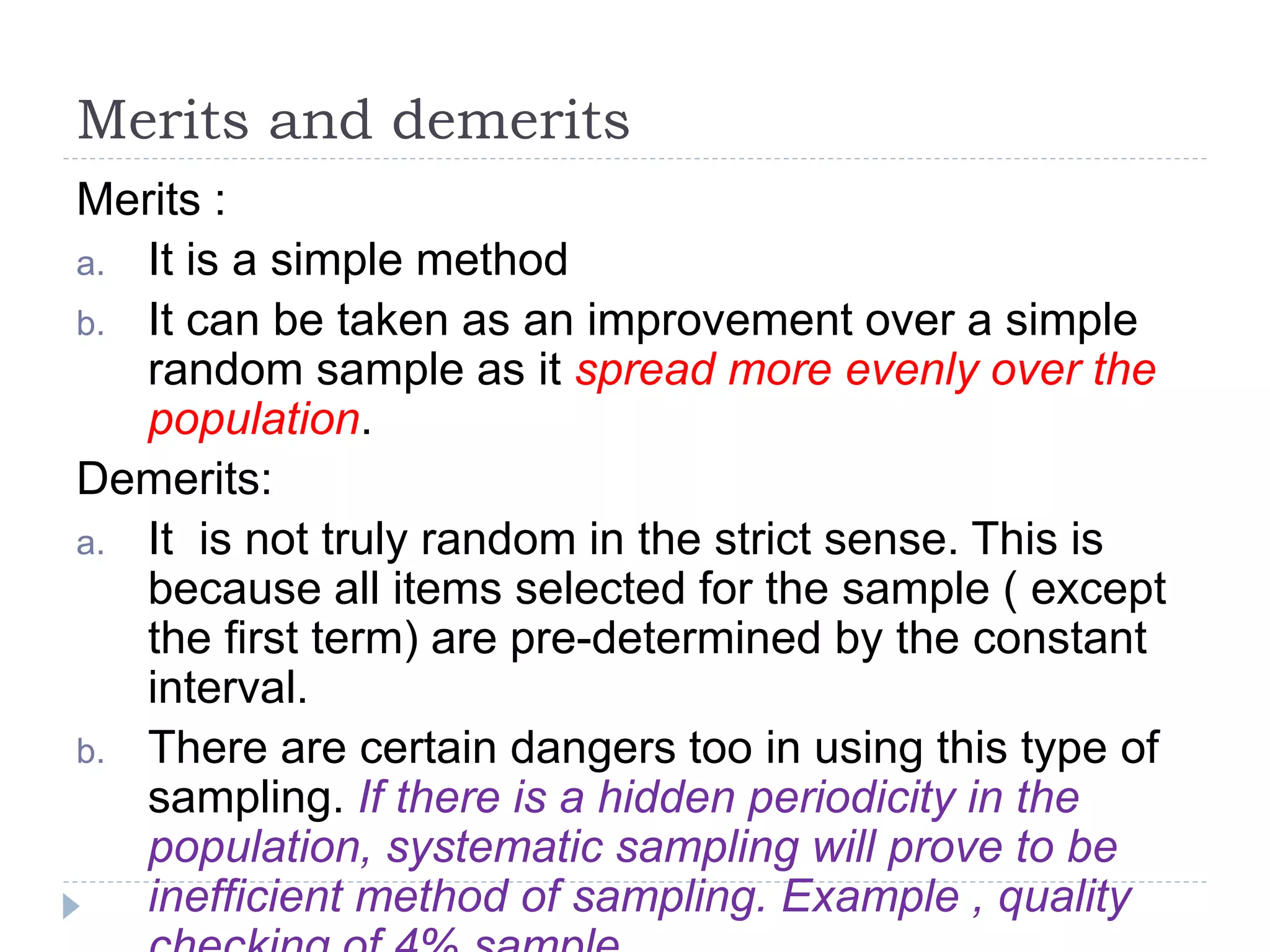 Merits and demerits
Merits :
a. It is a simple method
b. It can be taken as an improvement over a simple
random sample as it spread more evenly over the
population.
Demerits:
a. It is not truly random in the strict sense. This is
because all items selected for the sample ( except
the first term) are pre-determined by the constant
interval.
b. There are certain dangers too in using this type of
sampling. If there is a hidden periodicity in the
population, systematic sampling will prove to be
inefficient method of sampling. Example , quality
 