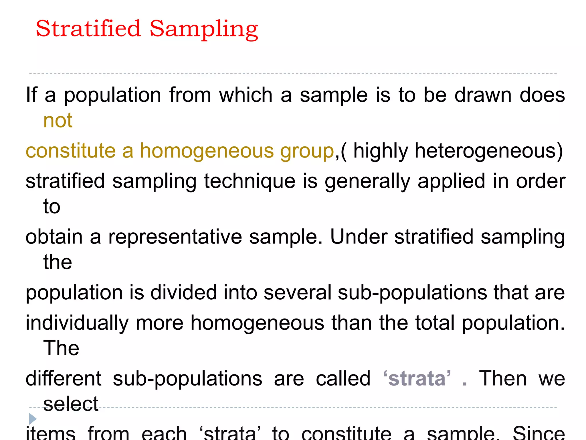 Stratified Sampling
If a population from which a sample is to be drawn does
not
constitute a homogeneous group,( highly heterogeneous)
stratified sampling technique is generally applied in order
to
obtain a representative sample. Under stratified sampling
the
population is divided into several sub-populations that are
individually more homogeneous than the total population.
The
different sub-populations are called ‘strata’ . Then we
select
 