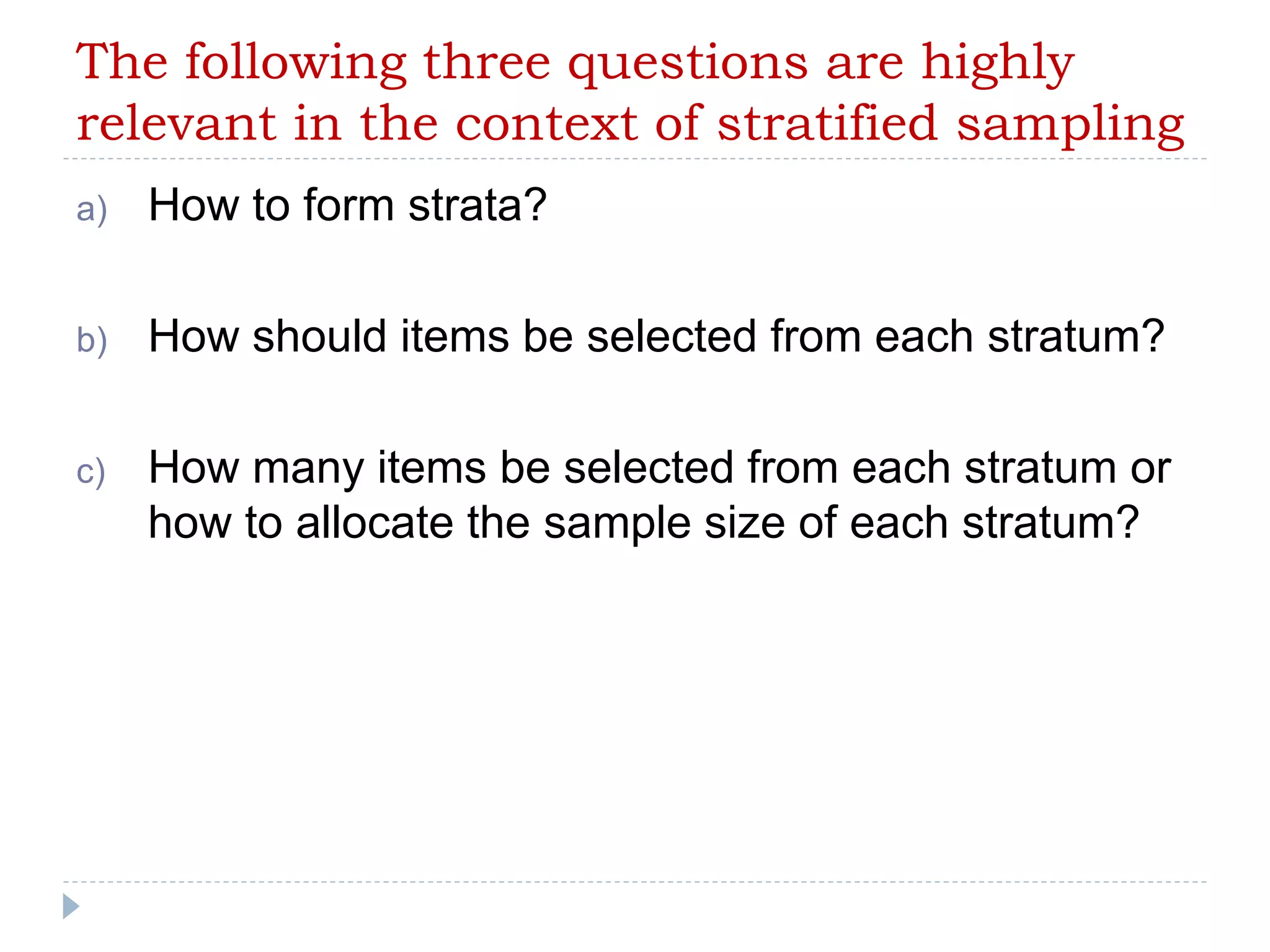 The following three questions are highly
relevant in the context of stratified sampling
a) How to form strata?
b) How should items be selected from each stratum?
c) How many items be selected from each stratum or
how to allocate the sample size of each stratum?
 