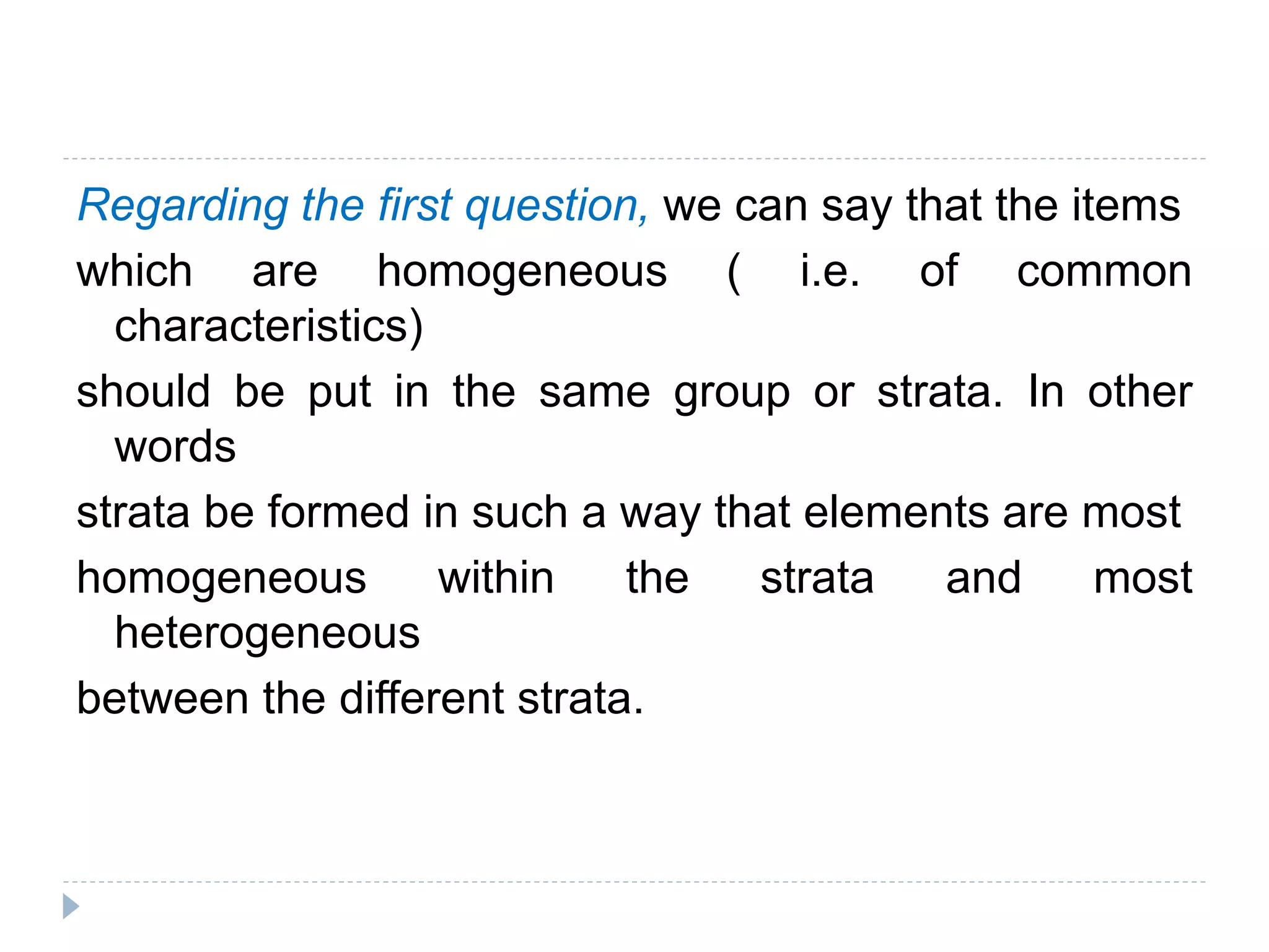 Regarding the first question, we can say that the items
which are homogeneous ( i.e. of common
characteristics)
should be put in the same group or strata. In other
words
strata be formed in such a way that elements are most
homogeneous within the strata and most
heterogeneous
between the different strata.
 