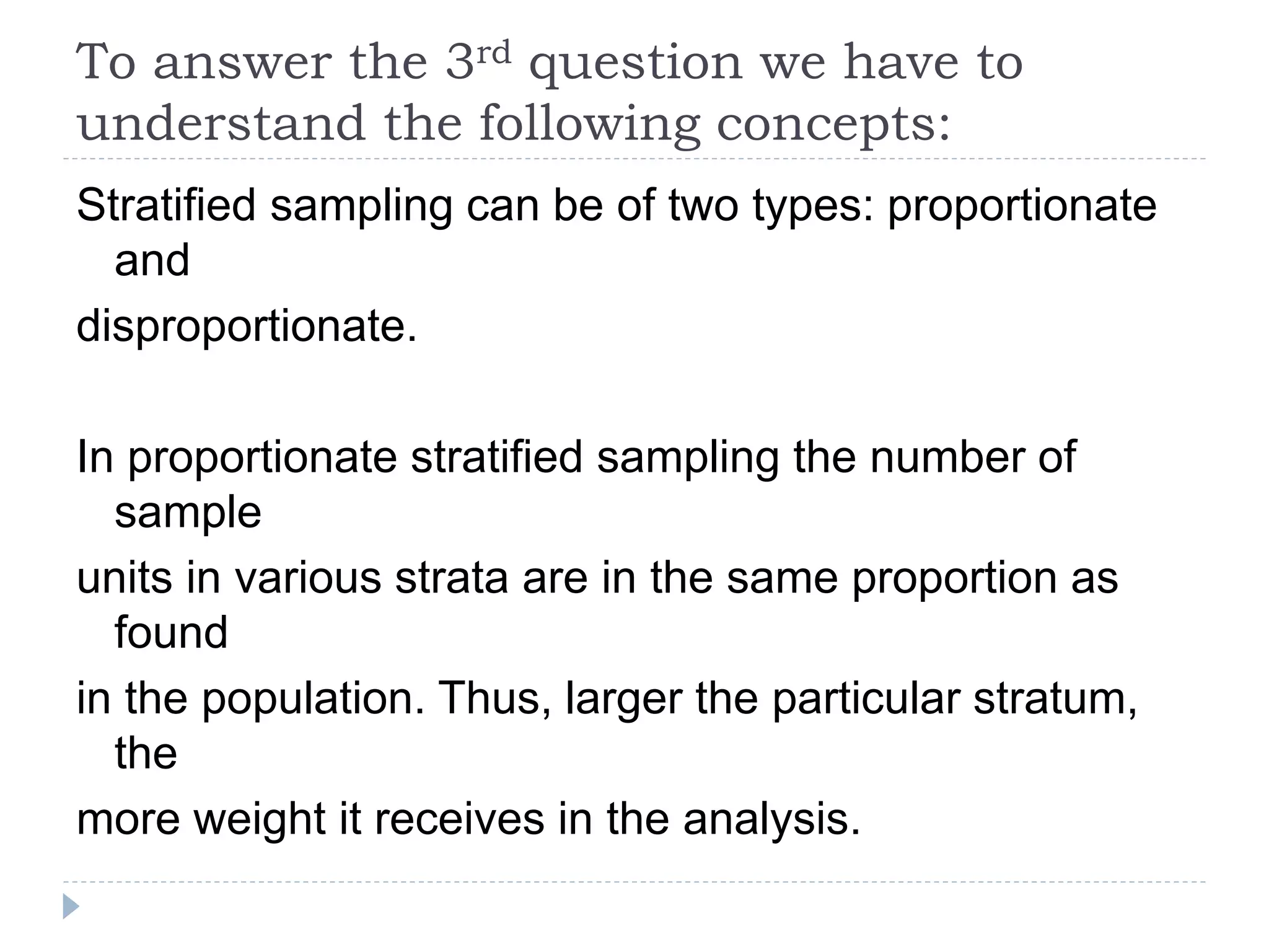 To answer the 3rd question we have to
understand the following concepts:
Stratified sampling can be of two types: proportionate
and
disproportionate.
In proportionate stratified sampling the number of
sample
units in various strata are in the same proportion as
found
in the population. Thus, larger the particular stratum,
the
more weight it receives in the analysis.
 