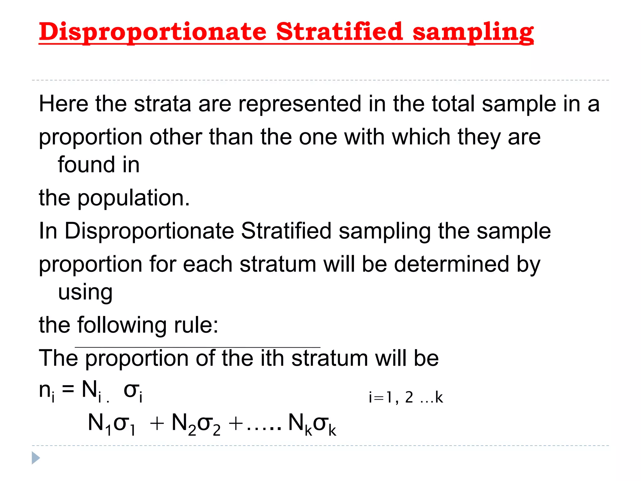 Disproportionate Stratified sampling
Here the strata are represented in the total sample in a
proportion other than the one with which they are
found in
the population.
In Disproportionate Stratified sampling the sample
proportion for each stratum will be determined by
using
the following rule:
The proportion of the ith stratum will be
ni = Ni . σi i=1, 2 …k
N1σ1 + N2σ2 +….. Nkσk
 