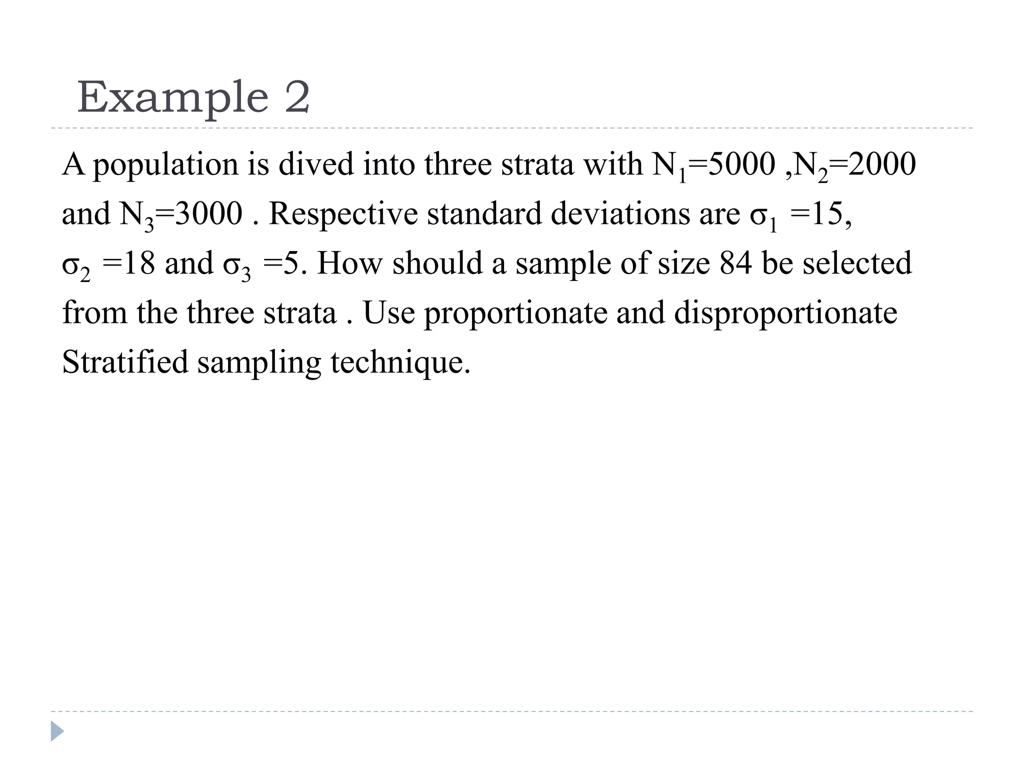 Example 2
A population is dived into three strata with N1=5000 ,N2=2000
and N3=3000 . Respective standard deviations are σ1 =15,
σ2 =18 and σ3 =5. How should a sample of size 84 be selected
from the three strata . Use proportionate and disproportionate
Stratified sampling technique.
 