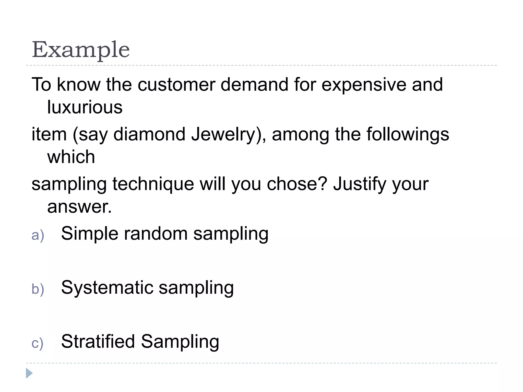 Example
To know the customer demand for expensive and
luxurious
item (say diamond Jewelry), among the followings
which
sampling technique will you chose? Justify your
answer.
a) Simple random sampling
b) Systematic sampling
c) Stratified Sampling
 