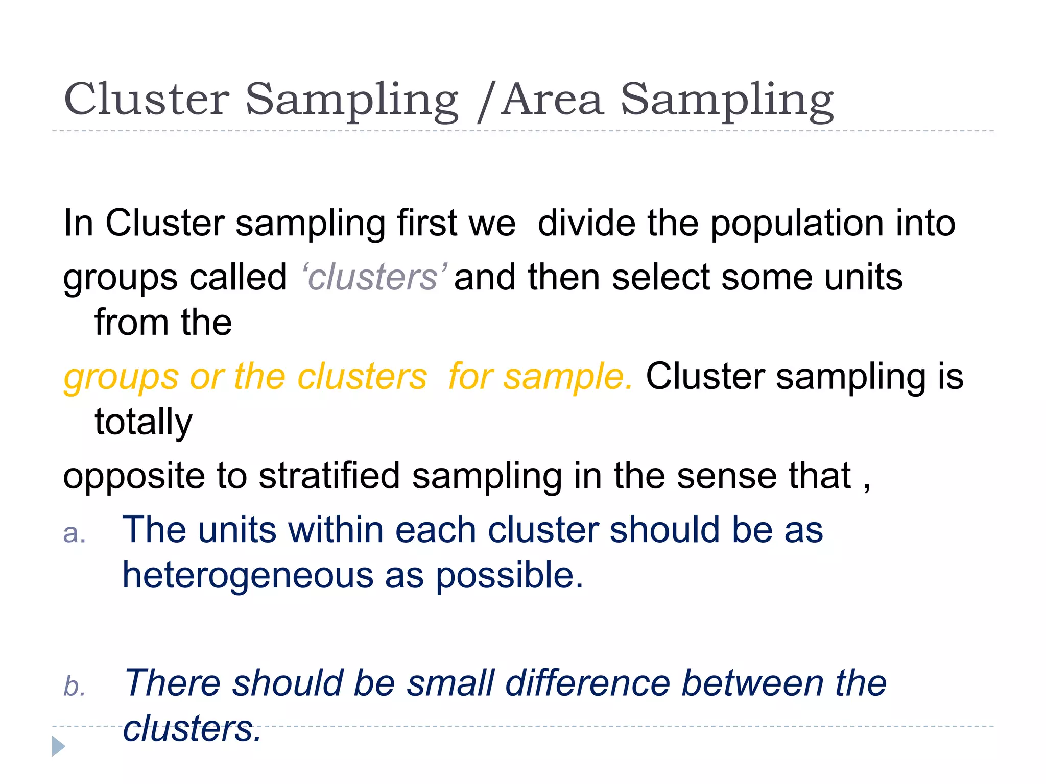 Cluster Sampling /Area Sampling
In Cluster sampling first we divide the population into
groups called ‘clusters’ and then select some units
from the
groups or the clusters for sample. Cluster sampling is
totally
opposite to stratified sampling in the sense that ,
a. The units within each cluster should be as
heterogeneous as possible.
b. There should be small difference between the
clusters.
 