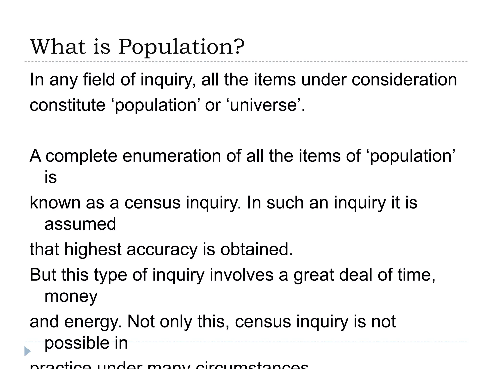 What is Population?
In any field of inquiry, all the items under consideration
constitute ‘population’ or ‘universe’.
A complete enumeration of all the items of ‘population’
is
known as a census inquiry. In such an inquiry it is
assumed
that highest accuracy is obtained.
But this type of inquiry involves a great deal of time,
money
and energy. Not only this, census inquiry is not
possible in
 