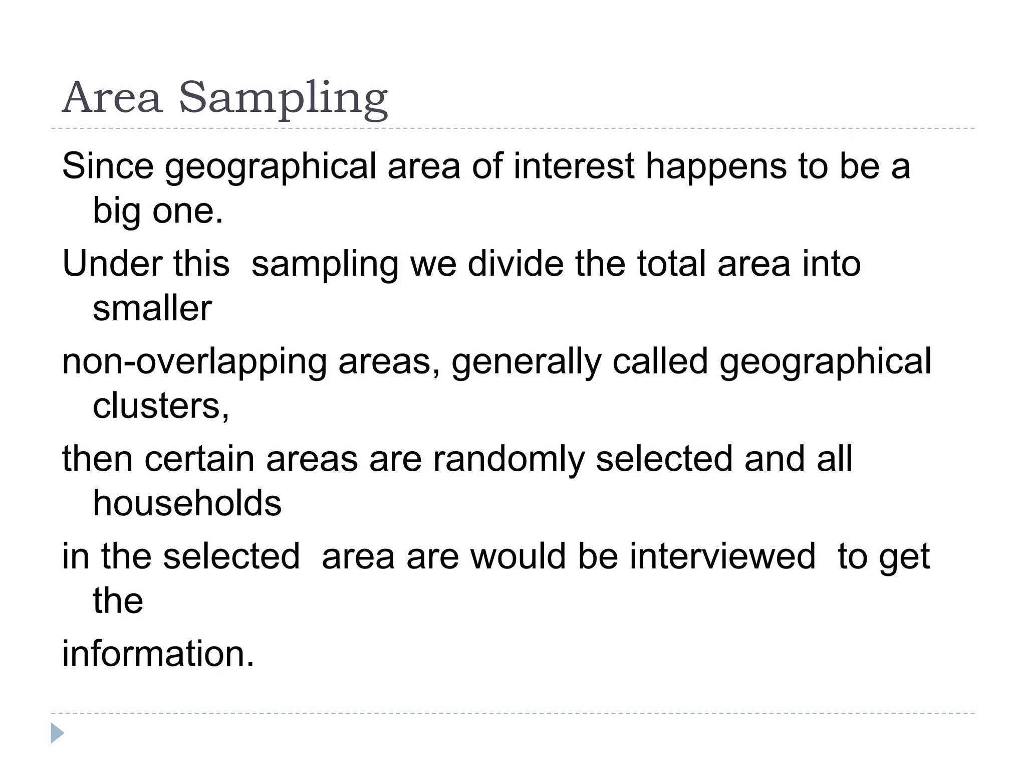 Area Sampling
Since geographical area of interest happens to be a
big one.
Under this sampling we divide the total area into
smaller
non-overlapping areas, generally called geographical
clusters,
then certain areas are randomly selected and all
households
in the selected area are would be interviewed to get
the
information.
 