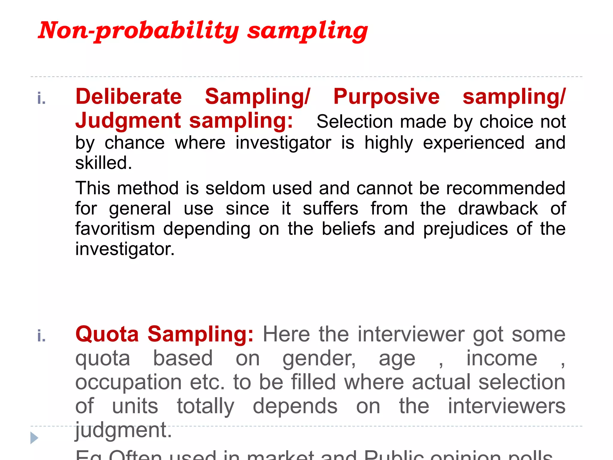 Non-probability sampling
i. Deliberate Sampling/ Purposive sampling/
Judgment sampling: Selection made by choice not
by chance where investigator is highly experienced and
skilled.
This method is seldom used and cannot be recommended
for general use since it suffers from the drawback of
favoritism depending on the beliefs and prejudices of the
investigator.
i. Quota Sampling: Here the interviewer got some
quota based on gender, age , income ,
occupation etc. to be filled where actual selection
of units totally depends on the interviewers
judgment.
 