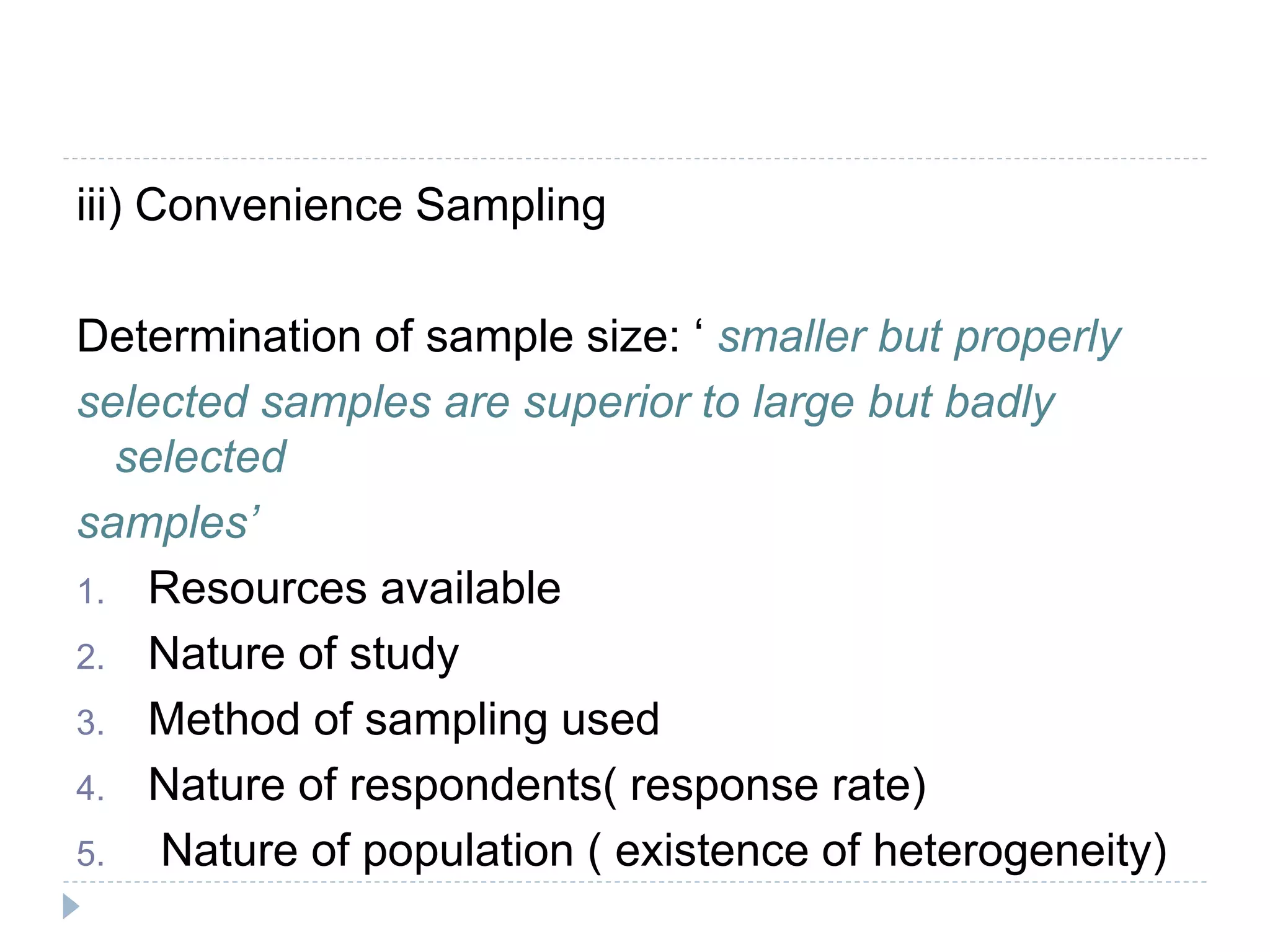 iii) Convenience Sampling
Determination of sample size: ‘ smaller but properly
selected samples are superior to large but badly
selected
samples’
1. Resources available
2. Nature of study
3. Method of sampling used
4. Nature of respondents( response rate)
5. Nature of population ( existence of heterogeneity)
 