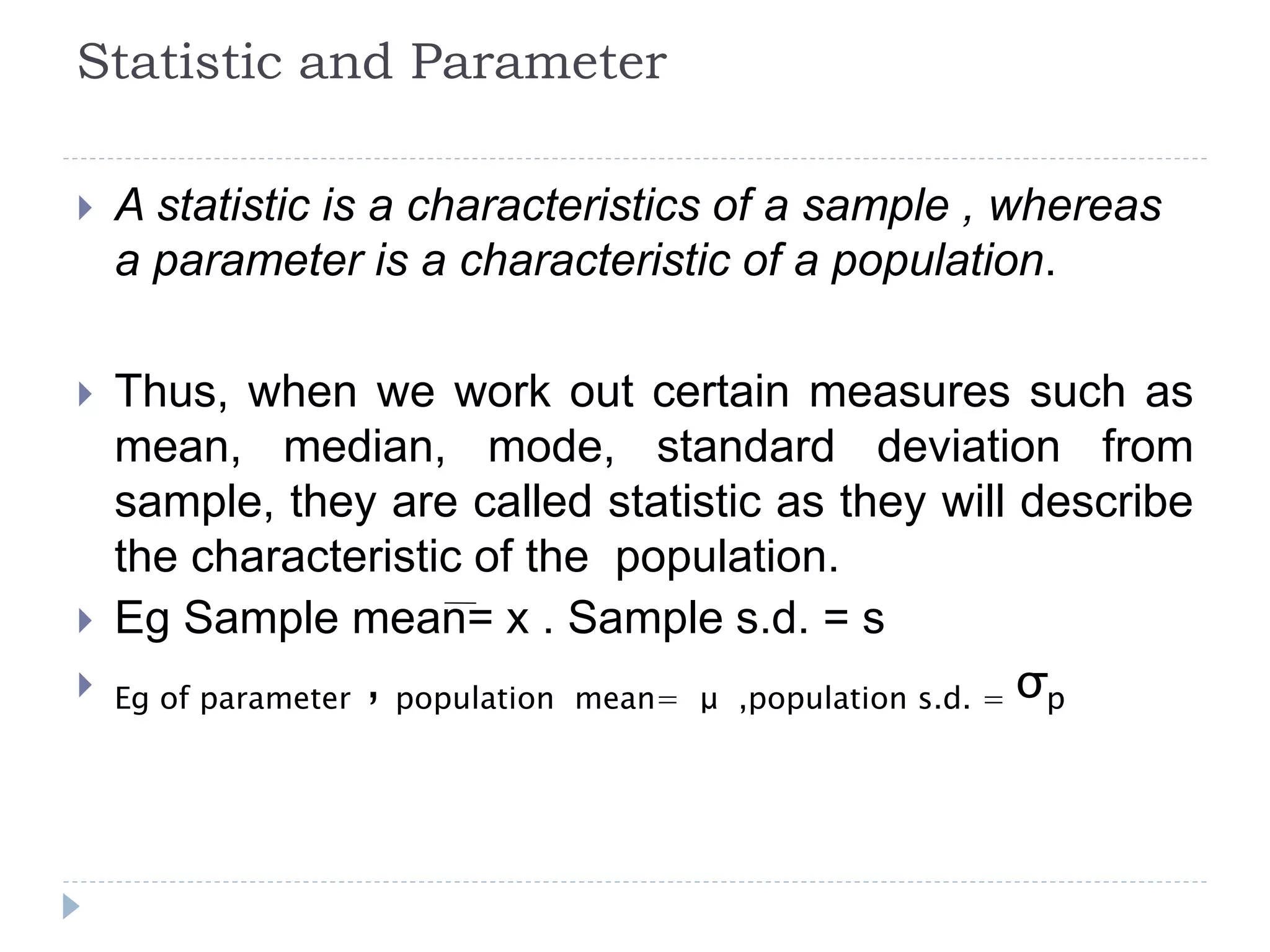 Statistic and Parameter
 A statistic is a characteristics of a sample , whereas
a parameter is a characteristic of a population.
 Thus, when we work out certain measures such as
mean, median, mode, standard deviation from
sample, they are called statistic as they will describe
the characteristic of the population.
 Eg Sample mean= x . Sample s.d. = s
 Eg of parameter , population mean= μ ,population s.d. = σp
 