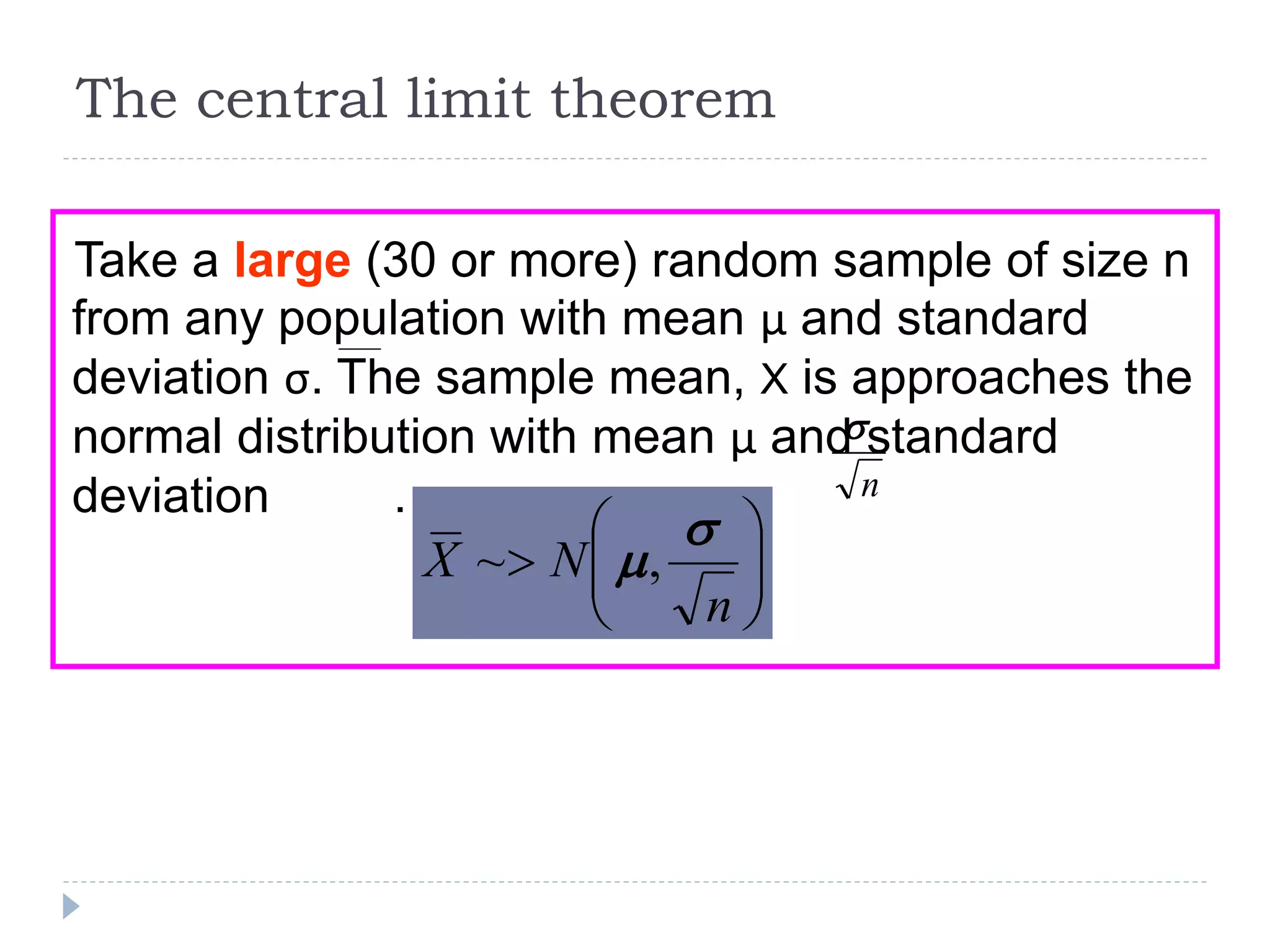 The central limit theorem
Take a large (30 or more) random sample of size n
from any population with mean μ and standard
deviation σ. The sample mean, X is approaches the
normal distribution with mean μ and standard
deviation . n








n
NX

,~
 