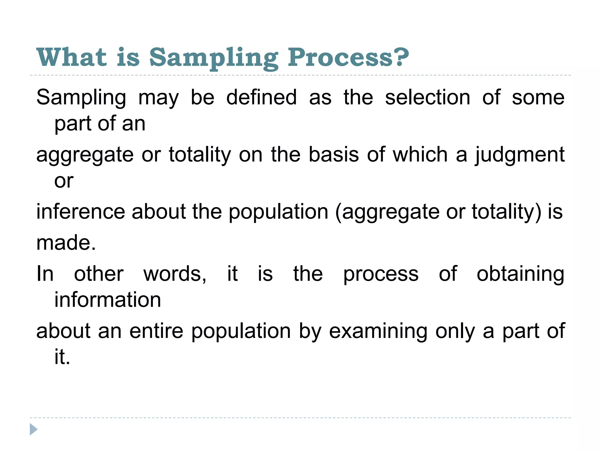 What is Sampling Process?
Sampling may be defined as the selection of some
part of an
aggregate or totality on the basis of which a judgment
or
inference about the population (aggregate or totality) is
made.
In other words, it is the process of obtaining
information
about an entire population by examining only a part of
it.
 