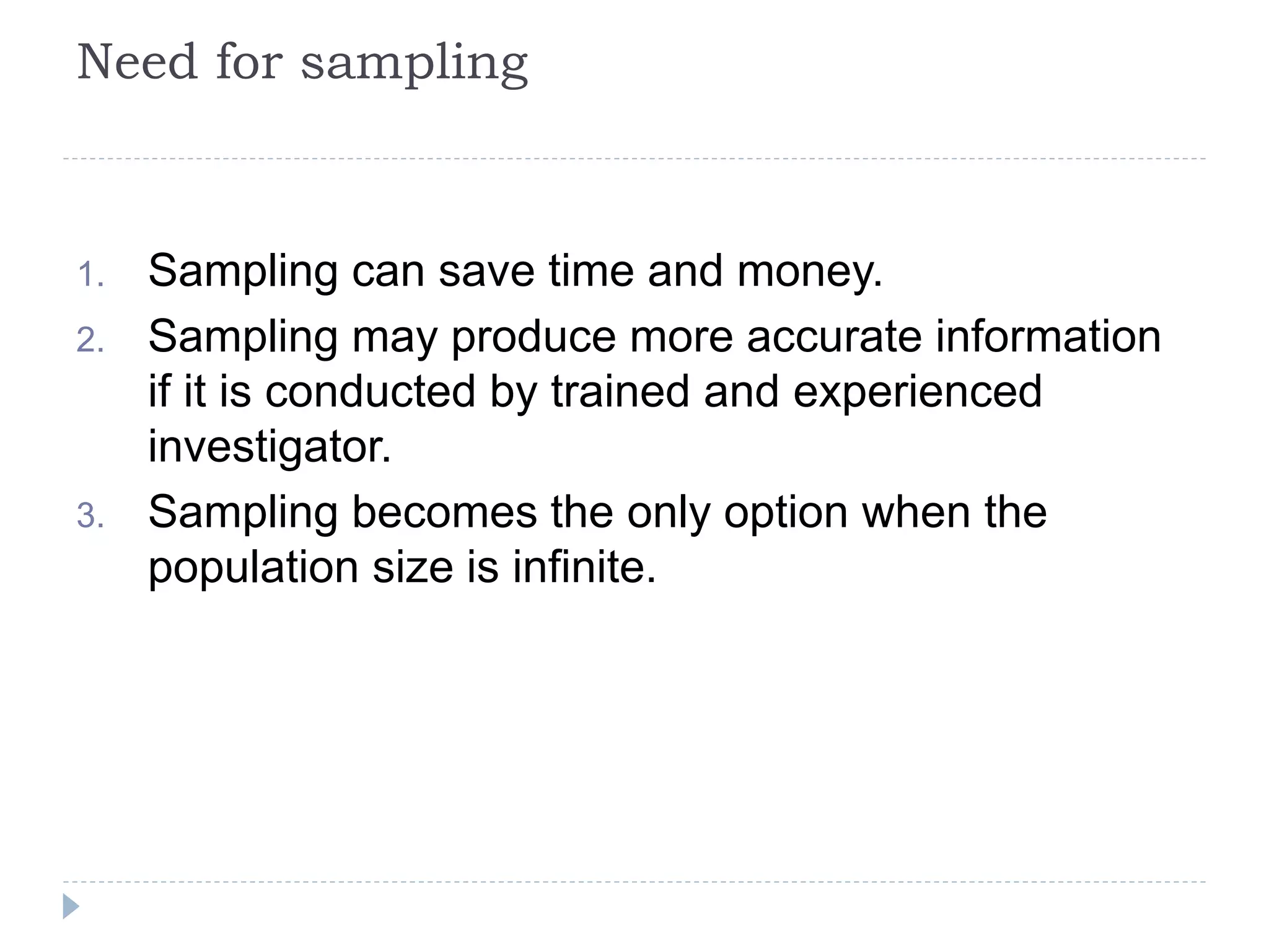 Need for sampling
1. Sampling can save time and money.
2. Sampling may produce more accurate information
if it is conducted by trained and experienced
investigator.
3. Sampling becomes the only option when the
population size is infinite.
 