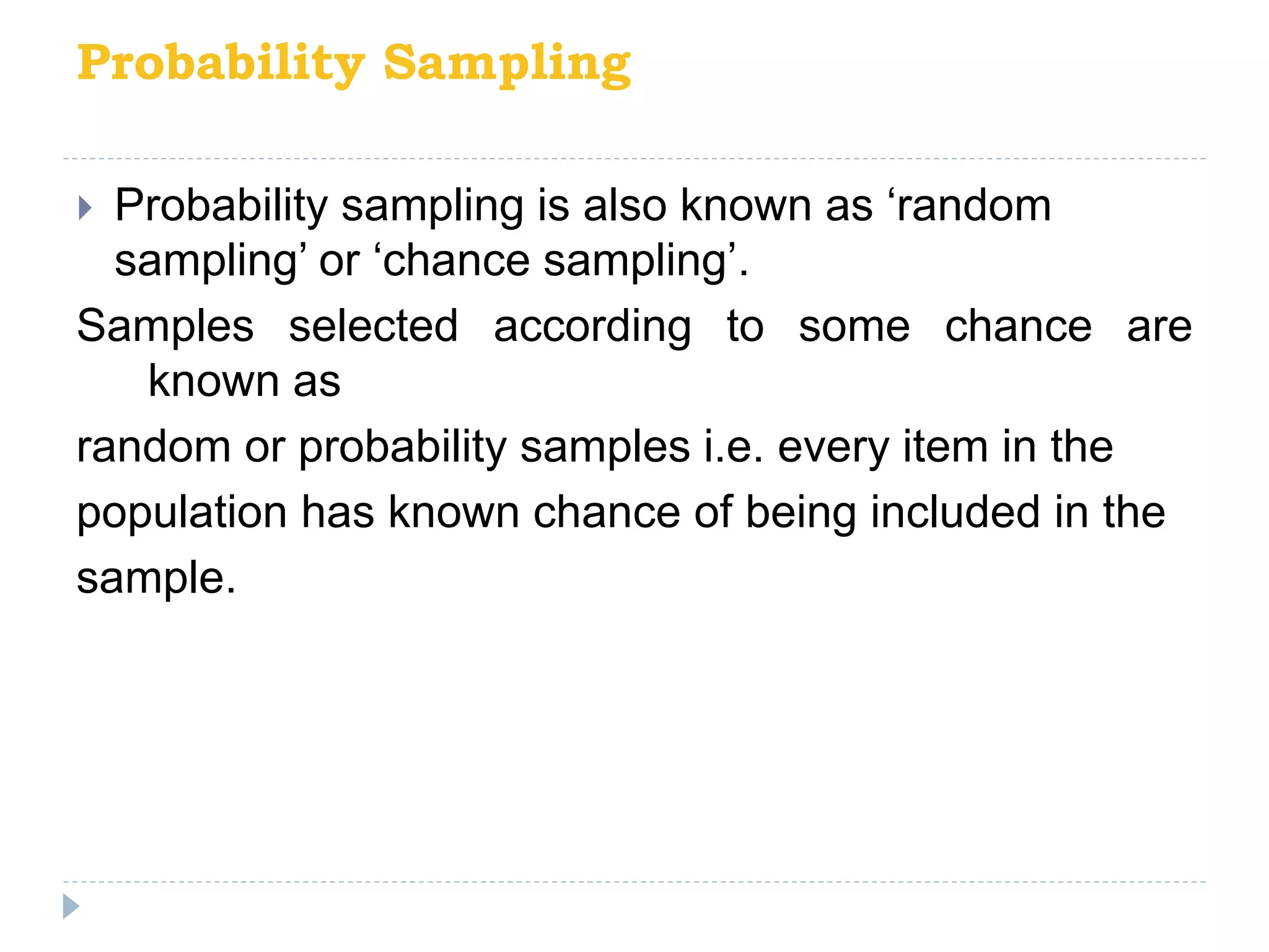 Probability Sampling
 Probability sampling is also known as ‘random
sampling’ or ‘chance sampling’.
Samples selected according to some chance are
known as
random or probability samples i.e. every item in the
population has known chance of being included in the
sample.
 