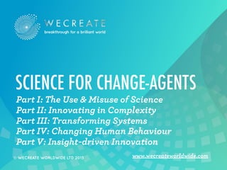 SCIENCE FOR CHANGE-AGENTS
Part I: The Use & Misuse of Science
Part II: Innovating in Complexity
Part III: Transforming Systems
Part IV: Changing Human Behaviour
Part V: Insight-driven Innovation
© WECREATE WORLDWIDE LTD 2013

www.wecreateworldwide.com

 