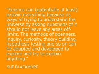 “Science can (potentially at least)
explain everything because its
ways of trying to understand the
universe by asking questions of it
should not leave any areas oﬀ-
limits. The methods of openness,
inquiry, curiosity, theory building,
hypothesis testing and so on can
be adapted and developed to
explore and try to explain
anything.”
SUE BLACKMORE
 