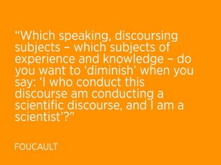 “Which speaking, discoursing
subjects – which subjects of
experience and knowledge – do
you want to ‘diminish’ when you
say: ‘I who conduct this
discourse am conducting a
scientiﬁc discourse, and I am a
scientist’?”

FOUCAULT
 