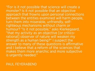 “For is it not possible that science will create a
monster? Is it not possible that an objective
approach that frowns upon personal connections
between the entities examined will harm people,
turn them into miserable, unfriendly, self-
righteous mechanisms without charm or
humour? "Is it not possible," asks Kierkegaard,
"that my activity as an objective [or critico-
rational] observer of nature will weaken my
strength as a human being?" I suspect the
answer to many of these questions is aﬃrmative
and I believe that a reform of the sciences that
makes them more anarchic and more subjective
is urgently needed.”

PAUL FEYERABEND
 