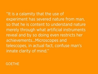 “It is a calamity that the use of
experiment has severed nature from man,
so that he is content to understand nature
merely through what artiﬁcial instruments
reveal and by so doing even restricts her
achievements...Microscopes and
telescopes, in actual fact, confuse man's
innate clarity of mind.”

GOETHE
 
