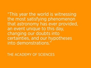 “This year the world is witnessing
the most satisfying phenomenon
that astronomy has ever provided,
an event unique to this day,
changing our doubts into
certainties, and our hypotheses
into demonstrations.”

THE ACADEMY OF SCIENCES
 
