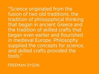 “Science originated from the
fusion of two old traditions, the
tradition of philosophical thinking
that began in ancient Greece and
the tradition of skilled crafts that
began even earlier and ﬂourished
in medieval Europe. Philosophy
supplied the concepts for science,
and skilled crafts provided the
tools.”
FREEMAN DYSON
 