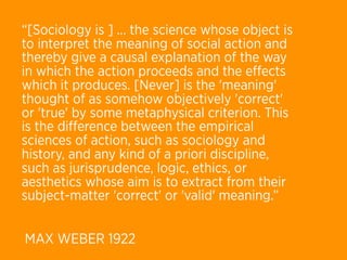 “[Sociology is ] ... the science whose object is
to interpret the meaning of social action and
thereby give a causal explanation of the way
in which the action proceeds and the eﬀects
which it produces. [Never] is the 'meaning'
thought of as somehow objectively 'correct'
or 'true' by some metaphysical criterion. This
is the diﬀerence between the empirical
sciences of action, such as sociology and
history, and any kind of a priori discipline,
such as jurisprudence, logic, ethics, or
aesthetics whose aim is to extract from their
subject-matter 'correct' or 'valid' meaning.”


MAX WEBER 1922
 