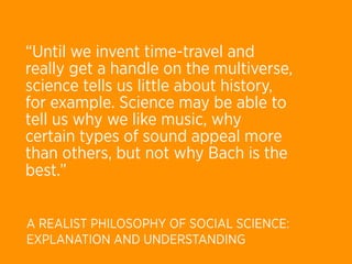 “Until we invent time-travel and
really get a handle on the multiverse,
science tells us little about history,
for example. Science may be able to
tell us why we like music, why
certain types of sound appeal more
than others, but not why Bach is the
best.”


A REALIST PHILOSOPHY OF SOCIAL SCIENCE:
EXPLANATION AND UNDERSTANDING
 
