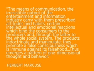 “The means of communication, the
irresistible output of the
entertainment and information
industry carry with them prescribed
attitudes and habits, certain
intellectual and emotional reactions
which bind the consumers to the
producers and, through the latter to
the whole social system. The products
indoctrinate and manipulate; they
promote a false consciousness which
is immune against its falsehood...Thus
emerges a pattern of one-dimensional
thought and behavior.”
HERBERT MARCUSE
 