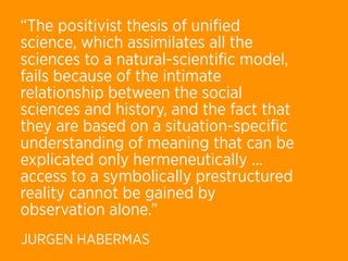 “The positivist thesis of uniﬁed
science, which assimilates all the
sciences to a natural-scientiﬁc model,
fails because of the intimate
relationship between the social
sciences and history, and the fact that
they are based on a situation-speciﬁc
understanding of meaning that can be
explicated only hermeneutically ...
access to a symbolically prestructured
reality cannot be gained by
observation alone.”
JURGEN HABERMAS
 