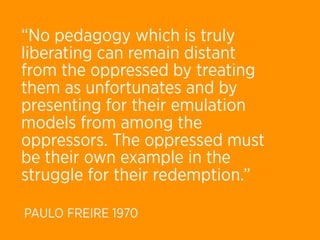 “No pedagogy which is truly
liberating can remain distant
from the oppressed by treating
them as unfortunates and by
presenting for their emulation
models from among the
oppressors. The oppressed must
be their own example in the
struggle for their redemption.”

PAULO FREIRE 1970
 