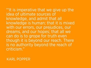 “'It is imperative that we give up the
idea of ultimate sources of
knowledge, and admit that all
knowledge is human; that it is mixed
with our errors, our prejudices, our
dreams, and our hopes; that all we
can do is to grope for truth even
though it is beyond our reach. There
is no authority beyond the reach of
criticism.”

KARL POPPER
 