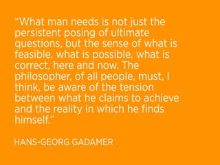 “What man needs is not just the
persistent posing of ultimate
questions, but the sense of what is
feasible, what is possible, what is
correct, here and now. The
philosopher, of all people, must, I
think, be aware of the tension
between what he claims to achieve
and the reality in which he ﬁnds
himself.” 
HANS-GEORG GADAMER
 