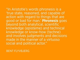 “In Aristotle’s words phronesis is a
‘true state, reasoned, and capable of
action with regard to things that are
good or bad for man.’ Phronesis goes
beyond both analytical, scientiﬁc
knowledge (episteme) and technical
knowledge or know-how (techne)
and involves judgments and decisions
made in the manner of a virtuoso
social and political actor.”
BENT FLYVBJERG
 