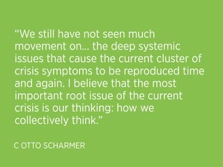 “We still have not seen much
movement on... the deep systemic
issues that cause the current cluster of
crisis symptoms to be reproduced time
and again. I believe that the most
important root issue of the current
crisis is our thinking: how we
collectively think.”

C OTTO SCHARMER
 