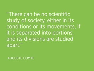 “There can be no scientiﬁc
study of society, either in its
conditions or its movements, if
it is separated into portions,
and its divisions are studied
apart.”

AUGUSTE COMTE
 