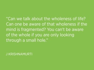 “Can we talk about the wholeness of life?
Can one be aware of that wholeness if the
mind is fragmented? You can't be aware
of the whole if you are only looking
through a small hole.”


J KRISHNAMURTI
 