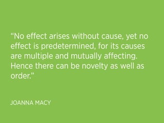 “No eﬀect arises without cause, yet no
eﬀect is predetermined, for its causes
are multiple and mutually aﬀecting.
Hence there can be novelty as well as
order.”


JOANNA MACY
 