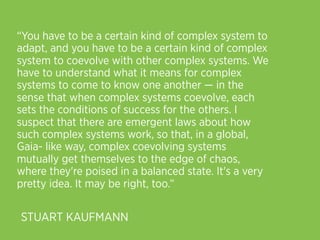 “You have to be a certain kind of complex system to
adapt, and you have to be a certain kind of complex
system to coevolve with other complex systems. We
have to understand what it means for complex
systems to come to know one another — in the
sense that when complex systems coevolve, each
sets the conditions of success for the others. I
suspect that there are emergent laws about how
such complex systems work, so that, in a global,
Gaia- like way, complex coevolving systems
mutually get themselves to the edge of chaos,
where they're poised in a balanced state. It's a very
pretty idea. It may be right, too.”

STUART KAUFMANN
 